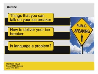 LOGO AREA
+55 32 3836 55 55
+55 32 9685 55 55
Default address Avenue, 4214,
Postal code 80.250-210 / Curitiba PR BR
www.default.com
___________________________________________
__________
Outline
MONTHLY HELLO
Rumah MC Indonesia
June 27th, 2015
Things that you can
talk on your ice breaker
How to deliver your ice
breaker
Is language a problem?
 