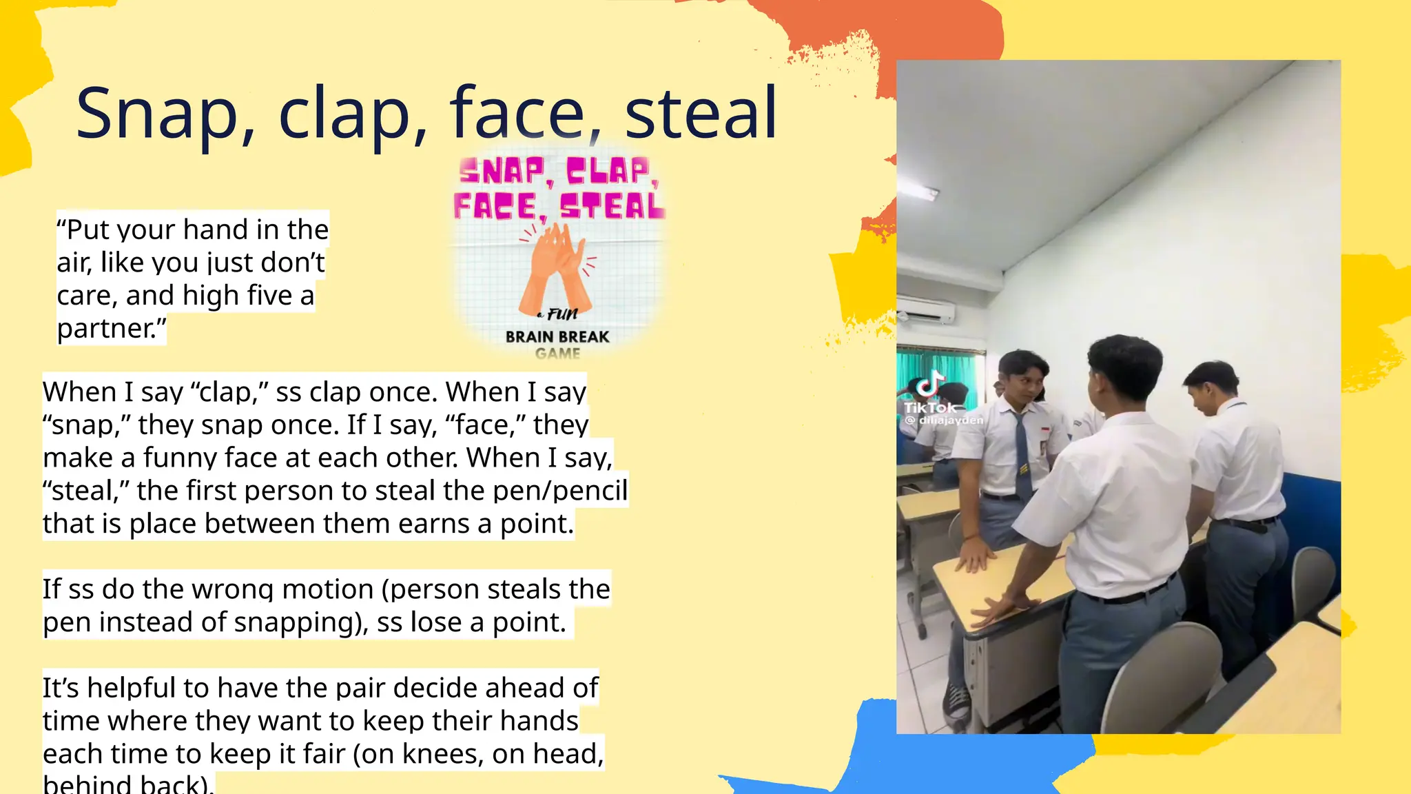 Snap, clap, face, steal
“Put your hand in the
air, like you just don’t
care, and high five a
partner.”
When I say “clap,” ss clap once. When I say
“snap,” they snap once. If I say, “face,” they
make a funny face at each other. When I say,
“steal,” the first person to steal the pen/pencil
that is place between them earns a point.
If ss do the wrong motion (person steals the
pen instead of snapping), ss lose a point.
It’s helpful to have the pair decide ahead of
time where they want to keep their hands
each time to keep it fair (on knees, on head,
 