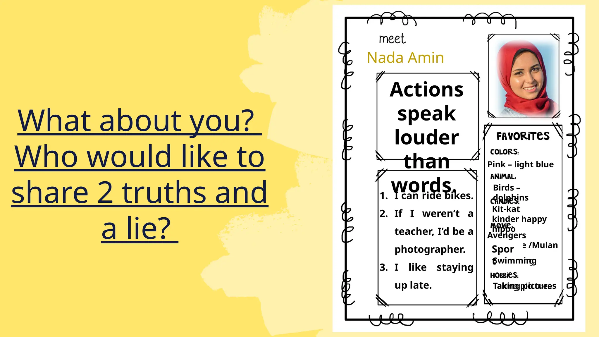 Nada Amin
Actions
speak
louder
than
words.
1. I can ride bikes.
2. If I weren’t a
teacher, I’d be a
photographer.
3. I like staying
up late.
Pink – light blue
Birds –
dolphins
Kit-kat
kinder happy
hippo
Avengers
endgame /Mulan
Swimming
Taking pictures
Spor
t
Swimming
Taking pictures
What about you?
Who would like to
share 2 truths and
a lie?
 