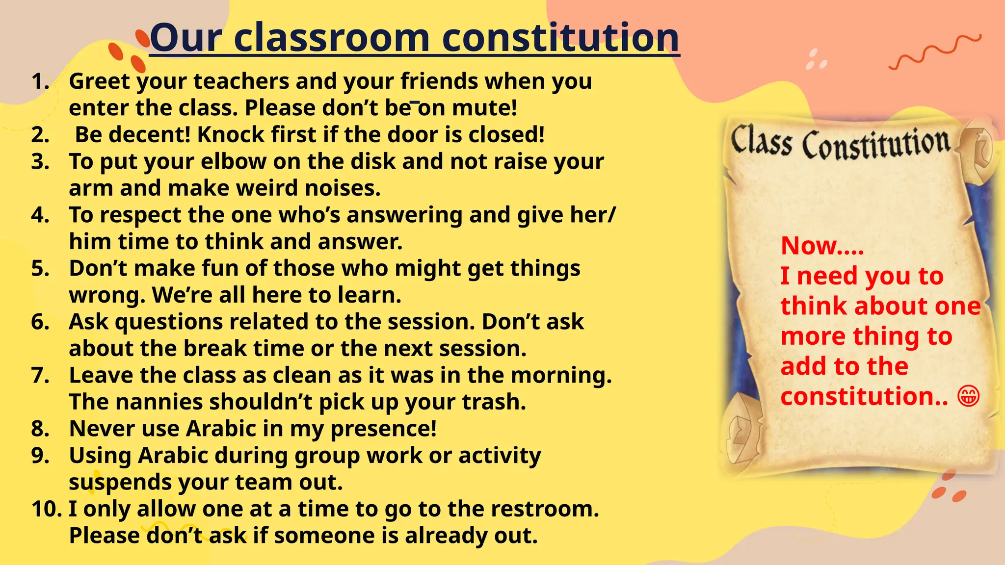 Our classroom constitution
1. Greet your teachers and your friends when you
enter the class. Please don’t be on mute!
2. Be decent! Knock first if the door is closed!
3. To put your elbow on the disk and not raise your
arm and make weird noises.
4. To respect the one who’s answering and give her/
him time to think and answer.
5. Don’t make fun of those who might get things
wrong. We’re all here to learn.
6. Ask questions related to the session. Don’t ask
about the break time or the next session.
7. Leave the class as clean as it was in the morning.
The nannies shouldn’t pick up your trash.
8. Never use Arabic in my presence!
9. Using Arabic during group work or activity
suspends your team out.
10. I only allow one at a time to go to the restroom.
Please don’t ask if someone is already out.
Now….
I need you to
think about one
more thing to
add to the
constitution.. 😁
 