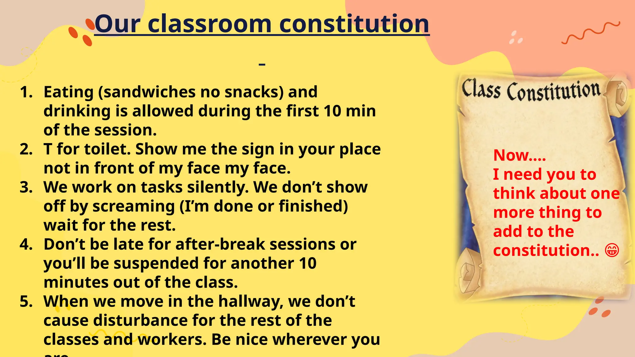 Our classroom constitution
1. Eating (sandwiches no snacks) and
drinking is allowed during the first 10 min
of the session.
2. T for toilet. Show me the sign in your place
not in front of my face my face.
3. We work on tasks silently. We don’t show
off by screaming (I’m done or finished)
wait for the rest.
4. Don’t be late for after-break sessions or
you’ll be suspended for another 10
minutes out of the class.
5. When we move in the hallway, we don’t
cause disturbance for the rest of the
classes and workers. Be nice wherever you
Now….
I need you to
think about one
more thing to
add to the
constitution.. 😁
 
