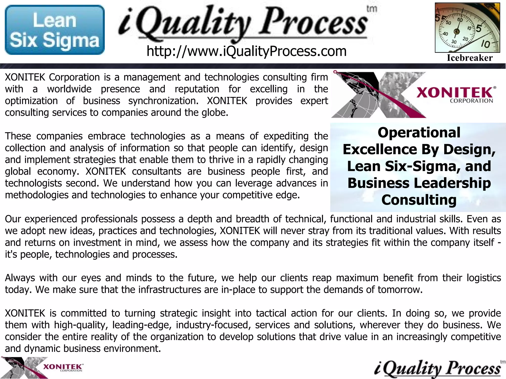 Our experienced professionals possess a depth and breadth of technical, functional and industrial skills. Even as we adopt new ideas, practices and technologies, XONITEK will never stray from its traditional values. With results and returns on investment in mind, we assess how the company and its strategies fit within the company itself - it's people, technologies and processes. Always with our eyes and minds to the future, we help our clients reap maximum benefit from their logistics today. We make sure that the infrastructures are in-place to support the demands of tomorrow. XONITEK is committed to turning strategic insight into tactical action for our clients. In doing so, we provide them with high-quality, leading-edge, industry-focused, services and solutions, wherever they do business. We consider the entire reality of the organization to develop solutions that drive value in an increasingly competitive and dynamic business environment. http://www.iQualityProcess.com XONITEK Corporation is a management and technologies consulting firm with a worldwide presence and reputation for excelling in the optimization of business synchronization. XONITEK provides expert consulting services to companies around the globe.  These companies embrace technologies as a means of expediting the collection and analysis of information so that people can identify, design and implement strategies that enable them to thrive in a rapidly changing global economy. XONITEK consultants are business people first, and technologists second. We understand how you can leverage advances in methodologies and technologies to enhance your competitive edge.  Operational Excellence By Design, Lean Six-Sigma, and Business Leadership Consulting 