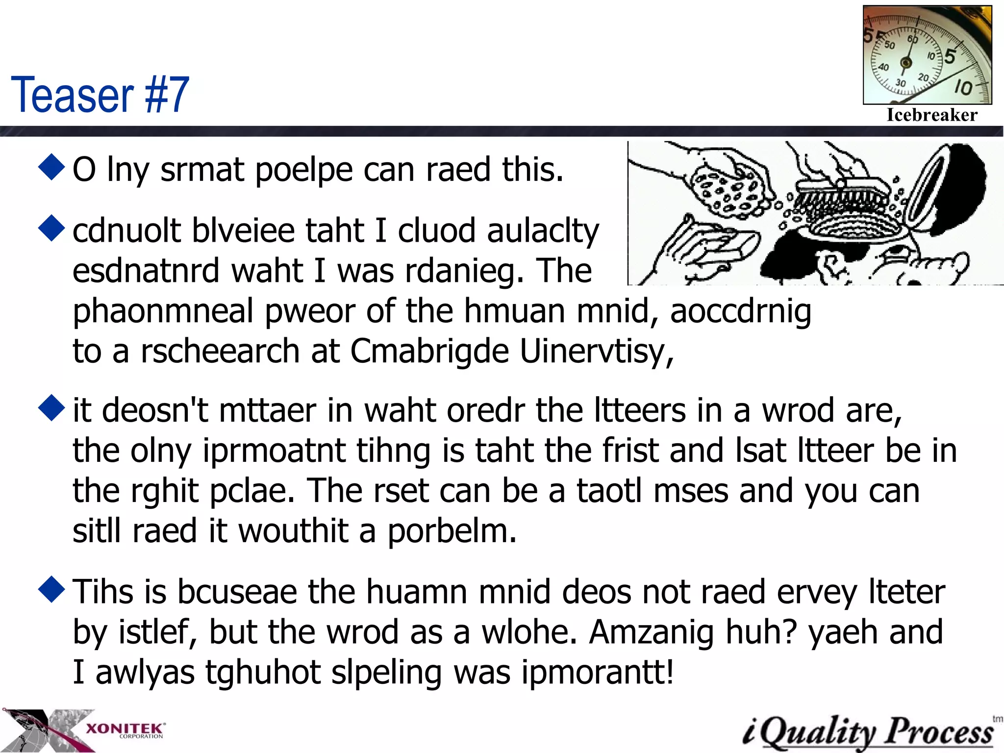 Teaser #7 O lny srmat poelpe can raed this. cdnuolt blveiee taht I cluod aulaclty  esdnatnrd waht I was rdanieg. The  phaonmneal pweor of the hmuan mnid, aoccdrnig to a rscheearch at Cmabrigde Uinervtisy,  it deosn't mttaer in waht oredr the ltteers in a wrod are, the olny iprmoatnt tihng is taht the frist and lsat ltteer be in the rghit pclae. The rset can be a taotl mses and you can sitll raed it wouthit a porbelm.  Tihs is bcuseae the huamn mnid deos not raed ervey lteter by istlef, but the wrod as a wlohe. Amzanig huh? yaeh and I awlyas tghuhot slpeling was ipmorantt!  
