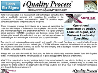 Our experienced professionals possess a depth and breadth of technical, functional and industrial skills. Even as we adopt new ideas, practices and technologies, XONITEK will never stray from its traditional values. With results and returns on investment in mind, we assess how the company and its strategies fit within the company itself - it's people, technologies and processes. Always with our eyes and minds to the future, we help our clients reap maximum benefit from their logistics today. We make sure that the infrastructures are in-place to support the demands of tomorrow. XONITEK is committed to turning strategic insight into tactical action for our clients. In doing so, we provide them with high-quality, leading-edge, industry-focused, services and solutions, wherever they do business. We consider the entire reality of the organization to develop solutions that drive value in an increasingly competitive and dynamic business environment. http://www.iQualityProcess.com XONITEK Corporation is a management and technologies consulting firm with a worldwide presence and reputation for excelling in the optimization of business synchronization. XONITEK provides expert consulting services to companies around the globe.  These companies embrace technologies as a means of expediting the collection and analysis of information so that people can identify, design and implement strategies that enable them to thrive in a rapidly changing global economy. XONITEK consultants are business people first, and technologists second. We understand how you can leverage advances in methodologies and technologies to enhance your competitive edge.  Operational Excellence By Design, Lean Six-Sigma, and Business Leadership Consulting 