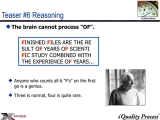 Teaser #6 Reasoning The brain cannot process "OF". F INISHED  F ILES ARE THE RE  SULT O F  YEARS O F  SCIENTI  F IC STUDY COMBINED WITH  THE EXPERIENCE O F  YEARS...  Anyone who counts all 6 "F's" on the first go is a genius. Three is normal, four is quite rare.  