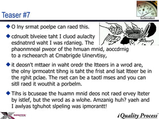 Teaser #7 O lny srmat poelpe can raed this. cdnuolt blveiee taht I cluod aulaclty  esdnatnrd waht I was rdanieg. The  phaonmneal pweor of the hmuan mnid, aoccdrnig to a rscheearch at Cmabrigde Uinervtisy,  it deosn't mttaer in waht oredr the ltteers in a wrod are, the olny iprmoatnt tihng is taht the frist and lsat ltteer be in the rghit pclae. The rset can be a taotl mses and you can sitll raed it wouthit a porbelm.  Tihs is bcuseae the huamn mnid deos not raed ervey lteter by istlef, but the wrod as a wlohe. Amzanig huh? yaeh and I awlyas tghuhot slpeling was ipmorantt!  
