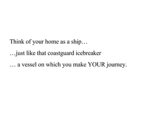 Think of your home as a ship…  … just like that coastguard icebreaker …  a vessel on which you make YOUR journey.  