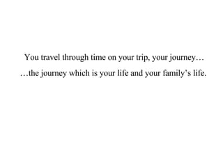 You travel through time on your trip, your journey…  … the journey which is your life and your family’s life.  