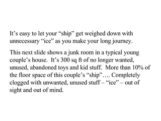 It’s easy to let your “ship” get weighed down with unnecessary “ice” as you make your long journey.  This next slide shows a junk room in a typical young couple’s house.  It’s 300 sq ft of no longer wanted, unused, abandoned toys and kid stuff.  More than 10% of the floor space of this couple’s “ship”…. Completely clogged with unwanted, unused stuff – “ice” – out of sight and out of mind. 