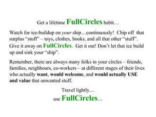 Get a lifetime  FullCircles  habit… Watch for ice-buildup on  your  ship…continuously!  Chip off  that surplus “stuff” – toys, clothes, books, and all that other “stuff”.  Give it away on  FullCircles .  Get it out! Don’t let that ice build up and sink your “ship”. Remember, there are always many folks in your circles – friends, families, neighbours, co-workers – at different stages of their lives who actually  want ,  would welcome , and  would actually USE and value  that unwanted stuff.  Travel lightly… use  FullCircles … 