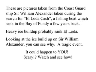 These are pictures taken from the Coast Guard ship Sir William Alexander taken during the search for “El Loda Cash”, a fishing boat which sank in the Bay of Fundy a few years back. Heavy ice buildup probably sank El Loda. Looking at the ice build up on Sir William Alexander, you can see why.  A tragic event.  It could happen to YOU!  Scary!? Watch and see how! 