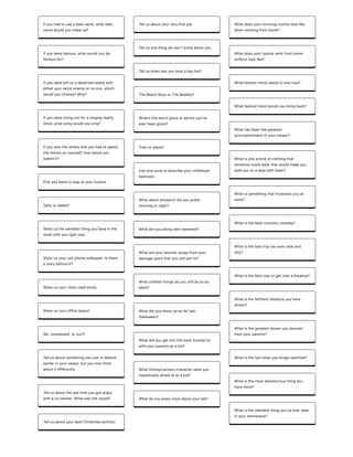 Ifyouhadtouseafakename,whatfake
namewouldyoumakeup?
Ifyouwerefamous,whatwouldyoube
famousfor?
Ifyouwereleftonadesertedislandwith
eitheryourworstenemyornoone,which
wouldyouchoose?Why?
Ifyouweretryingoutforasingingreality
show,whatsongwouldyousing?
Ifyouwonthelotteryandyouhadtospend
themoneyonyourself,howwouldyou
spendit?
Pickanybandtoplayatyourfuneral.
Saltyorsweet?
Showustheweirdestthingyouhaveinthe
roomwithyourightnow.
Showusyourcellphonewallpaper.Isthere
astorybehindit?
Showusyourmost-usedemoji.
Showusyourofficespace!
Ski,snowboard,orsurf?
Tellusaboutsomethingyouusetobelieve
earlierinyourcareer,butyounowthink
aboutitdifferently.
Tellusaboutthelasttimeyougotangry
withaco-worker.Whatwasthecause?
TellusaboutyourbestChristmasactivity!
Tellusaboutyourveryfirstjob.
Tellusonethingwedonʼtknowaboutyou.
Telluswhenlastyoutookabigrisk?
TheBeachBoysorTheBeatles?
Whatʼstheworstpieceofadviceyouʼve
everbeengiven?
Trainorplane?
Useonewordtodescribeyourchildhood
bedroom.
Whataboutshowers?Doyouprefer
morningornight?
Whatareyoudoingnextweekend?
Whatareyourfavoritesongsfromyour
teenageyearsthatyoustilljamto?
Whatchildishthingsdoyoustilldoasan
adult?
Whatdidyoudressupasforlast
Halloween?
Whatdidyougetintothemosttroublefor
withyourparentsasakid?
WhatDisney/cartooncharacterwereyou
inexplicablyafraidofasakid?
Whatdoyouenjoymostaboutyourjob?
Whatdoesyourmorningroutinelooklike
whenworkingfromhome?
Whatdoesyourtypicalworkfromhome
uniformlooklike?
Whatfashiontrendneedstoendnow?
Whatfashiontrendwouldyoubringback?
Whathasbeenthegreatest
accomplishmentofyourcareer?
Whatisonearticleofclothingthat
someonecouldwearthatwouldmakeyou
walkoutonadatewiththem?
Whatissomethingthatfrustratesyouat
work?
Whatisthebestromanticcomedy?
Whatisthebesttripyouevertookand
why?
Whatisthebestwaytogetoverabreakup?
Whatisthefarthestdistanceyouhave
driven?
Whatisthegreatestlessonyoulearned
fromyourparents?
Whatisthelastshowyoubinge-watched?
Whatisthemostadventurousthingyou
havedone?
Whatistheweirdestthingyou'veeverseen
inyourworkspace?
 