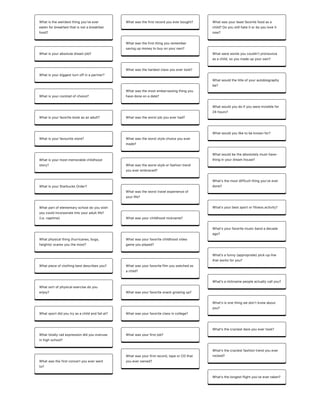 Whatistheweirdestthingyouʼveever
eatenforbreakfastthatisnotabreakfast
food?
Whatisyourabsolutedreamjob?
Whatisyourbiggestturnoffinapartner?
Whatisyourcocktailofchoice?
Whatisyourfavoritebookasanadult?
Whatisyourfavouritestore?
Whatisyourmostmemorablechildhood
story?
WhatisyourStarbucksOrder?
Whatpartofelementaryschooldoyouwish
youcouldincorporateintoyouradultlife?
(i.e.naptime)
Whatphysicalthing(hurricanes,bugs,
heights)scaresyouthemost?
Whatpieceofclothingbestdescribesyou?
Whatsortofphysicalexercisedoyou
enjoy?
Whatsportdidyoutryasachildandfailat?
Whattotallyradexpressiondidyouoveruse
inhighschool?
Whatwasthefirstconcertyoueverwent
to?
Whatwasthefirstrecordyoueverbought?
Whatwasthefirstthingyouremember
savingupmoneytobuyonyourown?
Whatwasthehardestclassyouevertook?
Whatwasthemostembarrassingthingyou
havedoneonadate?
Whatwastheworstjobyoueverhad?
Whatwastheworststylechoiceyouever
made?
Whatwastheworststyleorfashiontrend
youeverembraced?
Whatwastheworsttravelexperienceof
yourlife?
Whatwasyourchildhoodnickname?
Whatwasyourfavoritechildhoodvideo
gameyouplayed?
Whatwasyourfavoritefilmyouwatchedas
achild?
Whatwasyourfavoritesnackgrowingup?
Whatwasyourfavoriteclassincollege?
Whatwasyourfirstjob?
Whatwasyourfirstrecord,tapeorCDthat
youeverowned?
Whatwasyourleastfavoritefoodasa
child?Doyoustillhateitordoyouloveit
now?
Whatwerewordsyoucouldnʼtpronounce
asachild,soyoumadeupyourown?
Whatwouldthetitleofyourautobiography
be?
Whatwouldyoudoifyouwereinvisiblefor
24hours?
Whatwouldyouliketobeknownfor?
Whatwouldbetheabsolutelymust-have-
thinginyourdreamhouse?
What'sthemostdifficultthingyou'veever
done?
What'syourbestsportorfitnessactivity?
What'syourfavoritemusicbandadecade
ago?
Whatʼsafunny(appropriate)pick-upline
thatworksforyou?
Whatʼsanicknamepeopleactuallycallyou?
Whatʼsisonethingwedonʼtknowabout
you?
Whatʼsthecraziestdareyouevertook?
Whatʼsthecraziestfashiontrendyouever
rocked?
Whatʼsthelongestflightyouʼveevertaken?
 