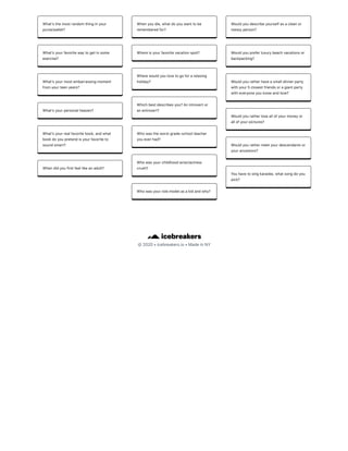 ©2020•icebreakers.io•MadeinNY
Whatʼsthemostrandomthinginyour
purse/wallet?
Whatʼsyourfavoritewaytogetinsome
exercise?
Whatʼsyourmostembarrassingmoment
fromyourteenyears?
Whatʼsyourpersonalheaven?
Whatʼsyourrealfavoritebook,andwhat
bookdoyoupretendisyourfavoriteto
soundsmart?
Whendidyoufirstfeellikeanadult?
Whenyoudie,whatdoyouwanttobe
rememberedfor?
Whereisyourfavoritevacationspot?
Wherewouldyoulovetogoforarelaxing
holiday?
Whichbestdescribesyou?Anintrovertor
anextrovert?
Whowastheworstgrade-schoolteacher
youeverhad?
Whowasyourchildhoodactor/actress
crush?
Whowasyourrolemodelasakidandwhy?
Wouldyoudescribeyourselfasacleanor
messyperson?
Wouldyoupreferluxurybeachvacationsor
backpacking?
Wouldyouratherhaveasmalldinnerparty
withyour5closestfriendsoragiantparty
witheveryoneyouknowandlove?
Wouldyouratherloseallofyourmoneyor
allofyourpictures?
Wouldyourathermeetyourdescendantsor
yourancestors?
Youhavetosingkaraoke,whatsongdoyou
pick?
 