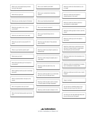 ©2020•icebreakers.io•MadeinNY
Whatʼsyourmostembarrassingmoment
fromyourteenyears?
Wheredidyougrowup?
WheredoyounormallyshopforChristmas?
Wheredoyouprefertolive-cityor
countryside?
Wheredoyouspendmostofyourday?
Wheredoyouwanttoseeyourselfin10
years?
Whereisyourfavoritevacationspot?
Wherewereyouborn?
Whichbestdescribesyou?Anintrovertor
anextrovert?
Whichcelebritywouldyoupicktoexchange
liveswith?
Whichistypicallybetter,thebookorthe
movie?
Whoisthegreatestcookyouknow?
Whoisthemostfamouspersonyouʼveever
met?
Whoisyourcelebritylook-alike?
Whoisyourcraziest/mostinteresting
relative?
Whoisyourfavoriteactor/actress?
Whoisyourfavoritecomedian?
WhoisyourfavoriteDisneyheroor
heroine?
Wouldyougowithaliensiftheybeamed
downtoEarth?
Wouldyoupreferluxurybeachvacationsor
backpacking?
Wouldyouratheralwaysbeslightlylateor
superearly?
Wouldyouratherbeabletoflyorbe
invisible?
Wouldyouratherbeabletorunat100miles
perhourorflyat10milesperhour?
Wouldyouratherbeabletotalktoanimals
orfluentlyspeakallforeignlanguages?
Wouldyouratherbeabletoteleportorfly?
Wouldyouratherbereincarnatedasacat
oradog?
Wouldyouratherbethefunniestor
smartestpersonintheroom?
Wouldyouratherbewithoutinternetor
yourphoneforawholeweek?
Wouldyourathergobackintimeorvisitthe
future?
Wouldyourathergooutforthenightor
stayhome?
Wouldyouratherhaveasmalldinnerparty
withyour5closestfriendsoragiantparty
witheveryoneyouknowandlove?
Wouldyouratherliveinthemountainsoron
thebeach?
Wouldyouratherlivesomewhereitʼsalways
hotorsomewhereitʼsalwayscold?
Wouldyouratherputanendtowarorworld
hunger?
Yogaorrunning?
Youcanhaveanunlimitedsupplyofone
thingfortherestofyourlife,whatisit?
Youhaveyourownlatenighttalkshow,who
doyouinviteasyourfirstguest?
 