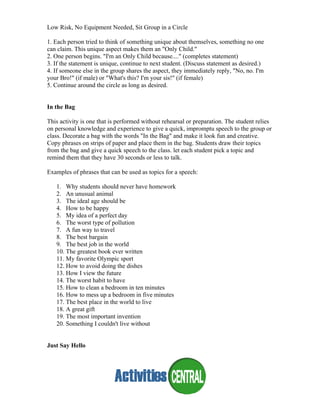 Low Risk, No Equipment Needed, Sit Group in a Circle
1. Each person tried to think of something unique about themselves, something no one
can claim. This unique aspect makes them an "Only Child."
2. One person begins. "I'm an Only Child because...." (completes statement)
3. If the statement is unique, continue to next student. (Discuss statement as desired.)
4. If someone else in the group shares the aspect, they immediately reply, "No, no. I'm
your Bro!" (if male) or "What's this? I'm your sis!" (if female)
5. Continue around the circle as long as desired.
In the Bag
This activity is one that is performed without rehearsal or preparation. The student relies
on personal knowledge and experience to give a quick, impromptu speech to the group or
class. Decorate a bag with the words "In the Bag" and make it look fun and creative.
Copy phrases on strips of paper and place them in the bag. Students draw their topics
from the bag and give a quick speech to the class. let each student pick a topic and
remind them that they have 30 seconds or less to talk.
Examples of phrases that can be used as topics for a speech:
1. Why students should never have homework
2. An unusual animal
3. The ideal age should be
4. How to be happy
5. My idea of a perfect day
6. The worst type of pollution
7. A fun way to travel
8. The best bargain
9. The best job in the world
10. The greatest book ever written
11. My favorite Olympic sport
12. How to avoid doing the dishes
13. How I view the future
14. The worst habit to have
15. How to clean a bedroom in ten minutes
16. How to mess up a bedroom in five minutes
17. The best place in the world to live
18. A great gift
19. The most important invention
20. Something I couldn't live without
Just Say Hello
 