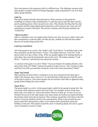 Have each person in the group say hello in a different way. The challenge increases with
more people as people search for foreign languages, slang, and gestures to say hi to their
fellow group members.
Link Up
One person stands and talks about themselves. When someone in the group has
something in common with something they’ve said, they get up and link arms with the
person speaking person. Only one person at a time. They declare the thing that they had
in common and then begin talking about themselves until someone else comes up with
something in common with them. The activity continues until all group members are
“Linked Up.”
"Mix It Up Day"
(This is a national event.) As student enters lunch room, they are given a table # and color
that corresponds to a specific table. For that one day, students sit with and meet others
they do not usually hang around with.
Look Up, Look Down
All in the group are in a circle. The "leader" yells "Look Down." Everybody looks at the
floor (and picks out the feet of their "victim." The leaders than says "Look Up." Each
person looks at te face of their victim. If the two people happen to be looking directly at
each other, they must die dramatically and exit the circle. The leader continues "Look
Down " "Look Up." until the last two remain the winners.
A variation to the game is to call it "Dude." If you are found to be looking directly at the
person they both yell "Dude!" and put one hand over their one eye. They continue to play
until they lose both eyes and then exiting the circle with a loud, pronounced "Dude!"
Name Tag Switch
When passing out items before a meeting or event, give each person the name tag or
folder with someone else’s name on it. It is then the task of that person to find the owner
of the item to return it. This causes people who do not know each other to approach many
people before finding the correct match.
Name Wave
The group stands in a circle. As the group leader, model for the group by going first. Say
your name while making a motion with your body. For example, an arm swing, disco
point, hop, swivel hips, etc. Freeze the motion wherever it ends up. As soon as you are
finished, the person to the right repeats your name aloud, the motion you made and holds
the position which starts the next person. This continues around the circle back to the first
person. Everyone should be frozen in the same position. When it gets around, the next
person starts from that position, makes a new motion while saying their name and
holding it at the end. This repeats around the circle. It should go pretty fast and is a good
way to remember everyone’s name.
 