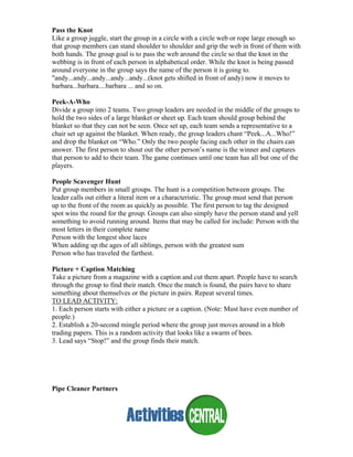 Pass the Knot
Like a group juggle, start the group in a circle with a circle web or rope large enough so
that group members can stand shoulder to shoulder and grip the web in front of them with
both hands. The group goal is to pass the web around the circle so that the knot in the
webbing is in front of each person in alphabetical order. While the knot is being passed
around everyone in the group says the name of the person it is going to.
"andy...andy...andy...andy...andy...(knot gets shifted in front of andy) now it moves to
barbara...barbara....barbara ... and so on.
Peek-A-Who
Divide a group into 2 teams. Two group leaders are needed in the middle of the groups to
hold the two sides of a large blanket or sheet up. Each team should group behind the
blanket so that they can not be seen. Once set up, each team sends a representative to a
chair set up against the blanket. When ready, the group leaders chant “Peek...A...Who!”
and drop the blanket on “Who.” Only the two people facing each other in the chairs can
answer. The first person to shout out the other person’s name is the winner and captures
that person to add to their team. The game continues until one team has all but one of the
players.
People Scavenger Hunt
Put group members in small groups. The hunt is a competition between groups. The
leader calls out either a literal item or a characteristic. The group must send that person
up to the front of the room as quickly as possible. The first person to tag the designed
spot wins the round for the group. Groups can also simply have the person stand and yell
something to avoid running around. Items that may be called for include: Person with the
most letters in their complete name
Person with the longest shoe laces
When adding up the ages of all siblings, person with the greatest sum
Person who has traveled the farthest.
Picture + Caption Matching
Take a picture from a magazine with a caption and cut them apart. People have to search
through the group to find their match. Once the match is found, the pairs have to share
something about themselves or the picture in pairs. Repeat several times.
TO LEAD ACTIVITY:
1. Each person starts with either a picture or a caption. (Note: Must have even number of
people.)
2. Establish a 20-second mingle period where the group just moves around in a blob
trading papers. This is a random activity that looks like a swarm of bees.
3. Lead says “Stop!” and the group finds their match.
Pipe Cleaner Partners
 