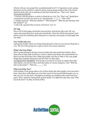(Works with any size group) Have a predetermined list of 5–10 questions to ask a group.
Questions can be catered to a specific group. Instruct group members that if the criteria
listed fits them, they are to stand up or raise their hand and say, “That’s me!” aloud.
TO LEAD ACTIVITY:
1. Practice with the group as a whole to break the ice a bit. The “That’s me” should have
a timing that everyone can come in on. Like Question...1...2...3...”That’s Me!”
2. Sample questions: “Who has children?” “Who had pets?” “Who has pets that they treat
like children?” etc.
3. End with a question that everyone will answer “yes” to.
TP Talk
Pass a roll of toilet paper around the room and have each person take some. Be very
vague and casual about how much each should take. Once the roll has been passed, each
person much tell something about themselves to represent each square of toilet paper that
was taken.
Two Truths and a Lie
Each group member shares two things about themselves that are true and one thing that is
a lie. The rest of the group tries to guess which is the untrue statement.
What’s On Your Plate?
Start a group training by giving everyone a plate and some permanent markers. Have
them write on their plate in pictures, words, or phrases the things and responsibilities in
their lives that fill up their time. Math-type people even like to make it into a pie graph.
People then introduce themselves and tell what’s on their plate.
ALTERNATIVE SHARING: If the group is too big for everyone to explain their plate
individually, you can have them raise their plates to various categories. Like “Who has
kids on their plate?”, “Who has ______”, etc.
Who Can It Bee Now?
Each member of the group makes a list of three things that other people in the room don’t
know about them. Individuals can write their names at the top and fold the paper over so
that you can’t see the name. Throughout a training you randomly pull a name and try to
guess. This is good for starting back up after breaks. For added fun, play they song “Who
Can It Be Now?” by Men At Work (1982)
 