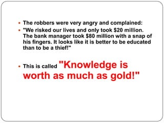  The robbers were very angry and complained:
 "We risked our lives and only took $20 million.
The bank manager took $80 million with a snap of
his fingers. It looks like it is better to be educated
than to be a thief!"
 This is called "Knowledge is
worth as much as gold!"
 