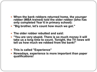  When the bank robbers returned home, the younger
robber (MBA trained) told the older robber (who has
only completed Year 6 in primary school):
 "Big brother, let's count how much we got."
 The older robber rebutted and said:
 "You are very stupid. There is so much money it will
take us a long time to count. Tonight, the TV news will
tell us how much we robbed from the bank!"
 This is called "Experience”
 Nowadays, experience is more important than paper
qualifications!
 