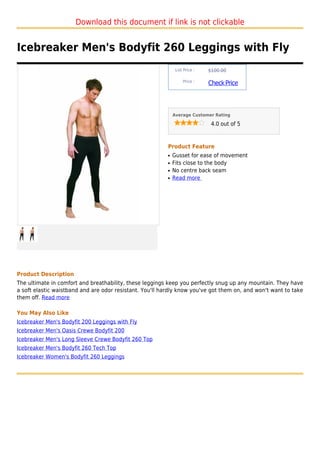 Download this document if link is not clickable


Icebreaker Men's Bodyfit 260 Leggings with Fly
                                                               List Price :   $100.00

                                                                   Price :
                                                                              Check Price



                                                              Average Customer Rating

                                                                               4.0 out of 5



                                                          Product Feature
                                                          q   Gusset for ease of movement
                                                          q   Fits close to the body
                                                          q   No centre back seam
                                                          q   Read more




Product Description
The ultimate in comfort and breathability, these leggings keep you perfectly snug up any mountain. They have
a soft elastic waistband and are odor resistant. You'll hardly know you've got them on, and won't want to take
them off. Read more

You May Also Like
Icebreaker Men's Bodyfit 200 Leggings with Fly
Icebreaker Men's Oasis Crewe Bodyfit 200
Icebreaker Men's Long Sleeve Crewe Bodyfit 260 Top
Icebreaker Men's Bodyfit 260 Tech Top
Icebreaker Women's Bodyfit 260 Leggings
 