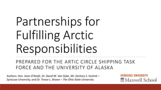 Partnerships for
Fulfilling Arctic
Responsibilities
PREPARED FOR THE ARTIC CIRCLE SHIPPING TASK
FORCE AND THE UNIVERSITY OF ALASKA
Authors: Hon. Sean O’Keefe, Dr. David M. Van Slyke, Mr. Zachary S. Huitink –
Syracuse University, and Dr. Trevor L. Brown – The Ohio State University
 