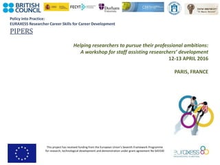 Policy into Practice:
EURAXESS Researcher Career Skills for Career Development
PIPERS
This project has received funding from the European Union’s Seventh Framework Programme
for research, technological development and demonstration under grant agreement No 643330
Helping researchers to pursue their professional ambitions:
A workshop for staff assisting researchers’ development
12-13 APRIL 2016
PARIS, FRANCE
 