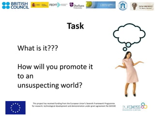 This project has received funding from the European Union’s Seventh Framework Programme
for research, technological development and demonstration under grant agreement No 643330
Task
What is it???
How will you promote it
to an
unsuspecting world?
 