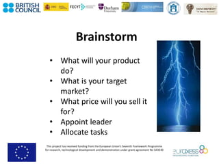 This project has received funding from the European Union’s Seventh Framework Programme
for research, technological development and demonstration under grant agreement No 643330
Brainstorm
• What will your product
do?
• What is your target
market?
• What price will you sell it
for?
• Appoint leader
• Allocate tasks
 