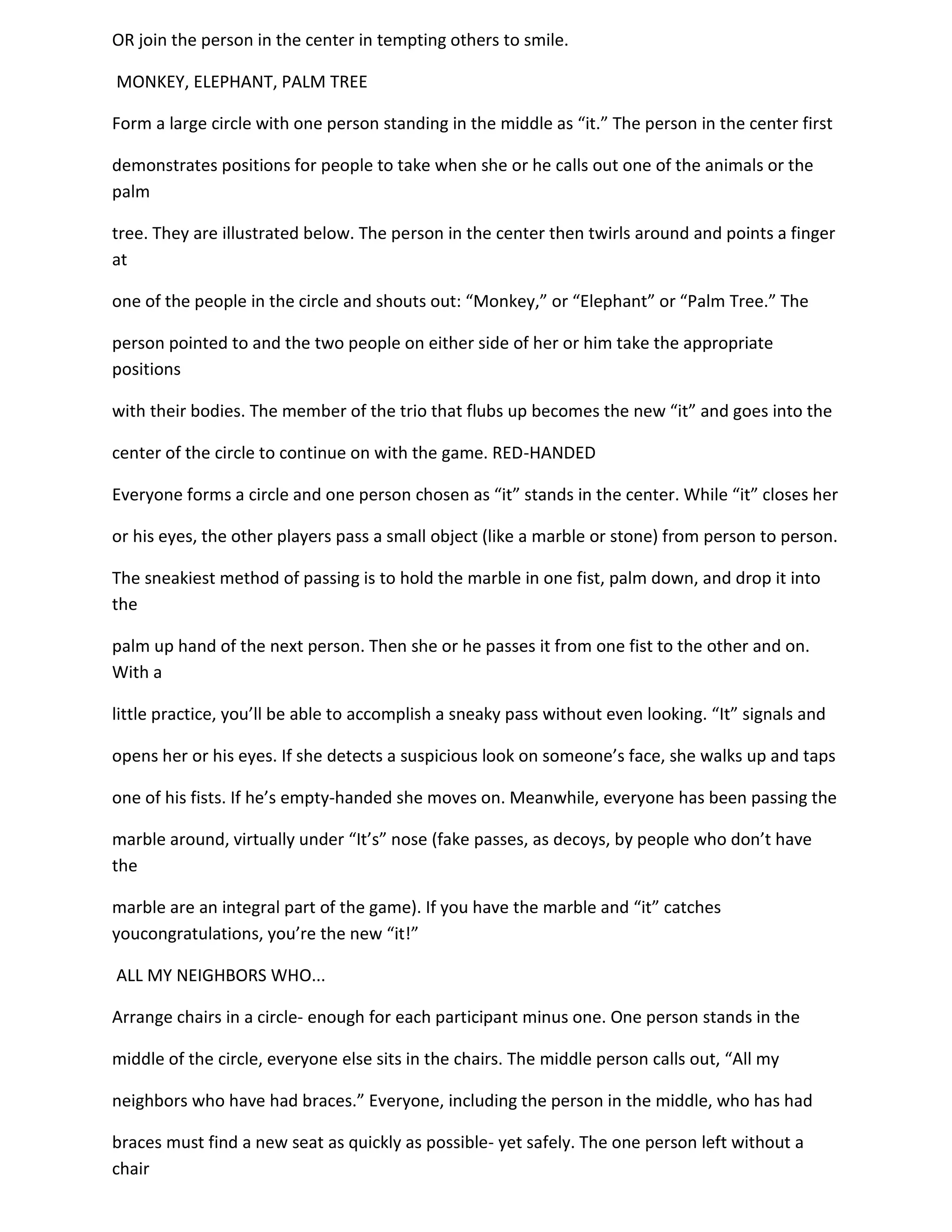 OR join the person in the center in tempting others to smile.

MONKEY, ELEPHANT, PALM TREE

Form a large circle with one person standing in the middle as “it.” The person in the center first

demonstrates positions for people to take when she or he calls out one of the animals or the
palm

tree. They are illustrated below. The person in the center then twirls around and points a finger
at

one of the people in the circle and shouts out: “Monkey,” or “Elephant” or “Palm Tree.” The

person pointed to and the two people on either side of her or him take the appropriate
positions

with their bodies. The member of the trio that flubs up becomes the new “it” and goes into the

center of the circle to continue on with the game. RED-HANDED

Everyone forms a circle and one person chosen as “it” stands in the center. While “it” closes her

or his eyes, the other players pass a small object (like a marble or stone) from person to person.

The sneakiest method of passing is to hold the marble in one fist, palm down, and drop it into
the

palm up hand of the next person. Then she or he passes it from one fist to the other and on.
With a

little practice, you’ll be able to accomplish a sneaky pass without even looking. “It” signals and

opens her or his eyes. If she detects a suspicious look on someone’s face, she walks up and taps

one of his fists. If he’s empty-handed she moves on. Meanwhile, everyone has been passing the

marble around, virtually under “It’s” nose (fake passes, as decoys, by people who don’t have
the

marble are an integral part of the game). If you have the marble and “it” catches
youcongratulations, you’re the new “it!”

ALL MY NEIGHBORS WHO...

Arrange chairs in a circle- enough for each participant minus one. One person stands in the

middle of the circle, everyone else sits in the chairs. The middle person calls out, “All my

neighbors who have had braces.” Everyone, including the person in the middle, who has had

braces must find a new seat as quickly as possible- yet safely. The one person left without a
chair
 