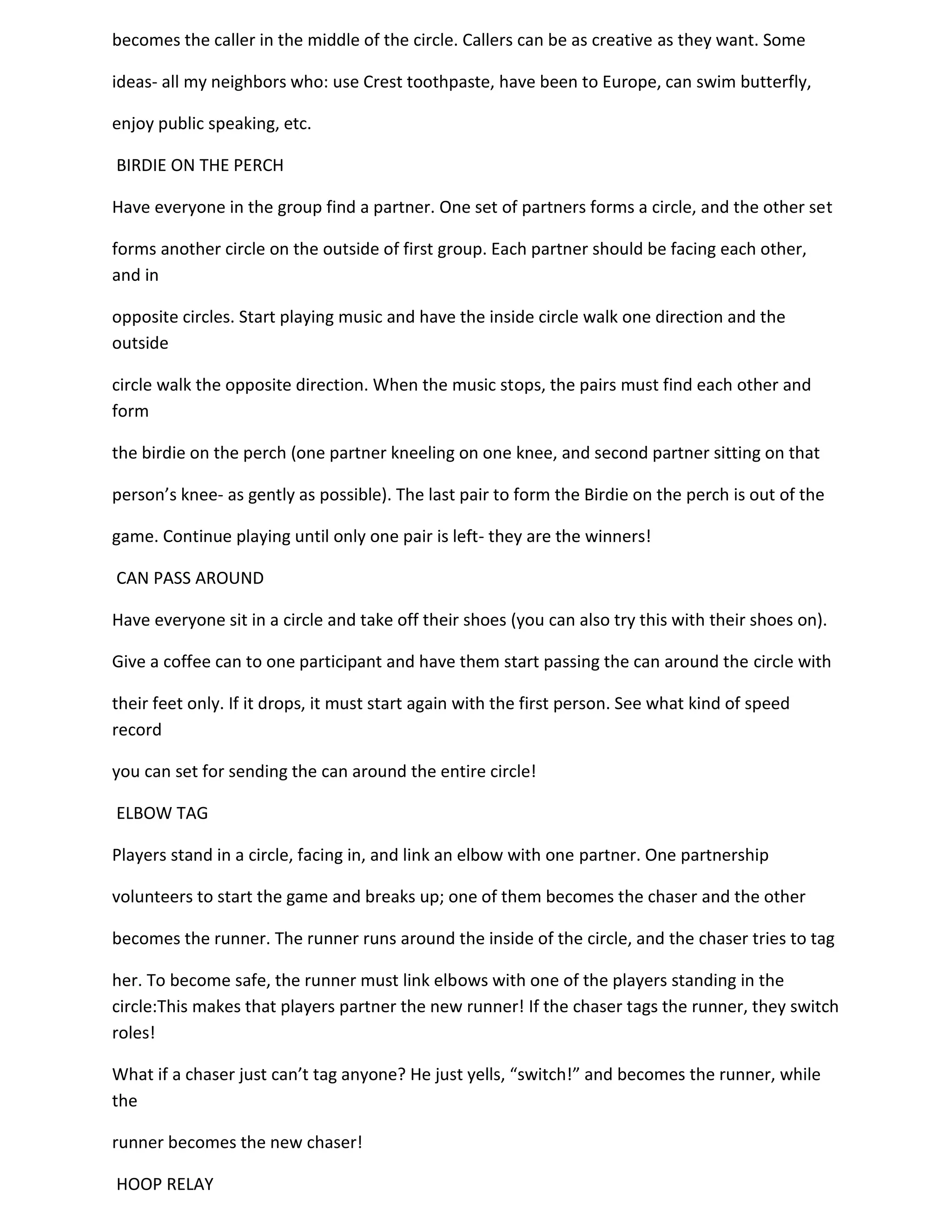 becomes the caller in the middle of the circle. Callers can be as creative as they want. Some

ideas- all my neighbors who: use Crest toothpaste, have been to Europe, can swim butterfly,

enjoy public speaking, etc.

BIRDIE ON THE PERCH

Have everyone in the group find a partner. One set of partners forms a circle, and the other set

forms another circle on the outside of first group. Each partner should be facing each other,
and in

opposite circles. Start playing music and have the inside circle walk one direction and the
outside

circle walk the opposite direction. When the music stops, the pairs must find each other and
form

the birdie on the perch (one partner kneeling on one knee, and second partner sitting on that

person’s knee- as gently as possible). The last pair to form the Birdie on the perch is out of the

game. Continue playing until only one pair is left- they are the winners!

CAN PASS AROUND

Have everyone sit in a circle and take off their shoes (you can also try this with their shoes on).

Give a coffee can to one participant and have them start passing the can around the circle with

their feet only. If it drops, it must start again with the first person. See what kind of speed
record

you can set for sending the can around the entire circle!

ELBOW TAG

Players stand in a circle, facing in, and link an elbow with one partner. One partnership

volunteers to start the game and breaks up; one of them becomes the chaser and the other

becomes the runner. The runner runs around the inside of the circle, and the chaser tries to tag

her. To become safe, the runner must link elbows with one of the players standing in the
circle:This makes that players partner the new runner! If the chaser tags the runner, they switch
roles!

What if a chaser just can’t tag anyone? He just yells, “switch!” and becomes the runner, while
the

runner becomes the new chaser!

HOOP RELAY
 