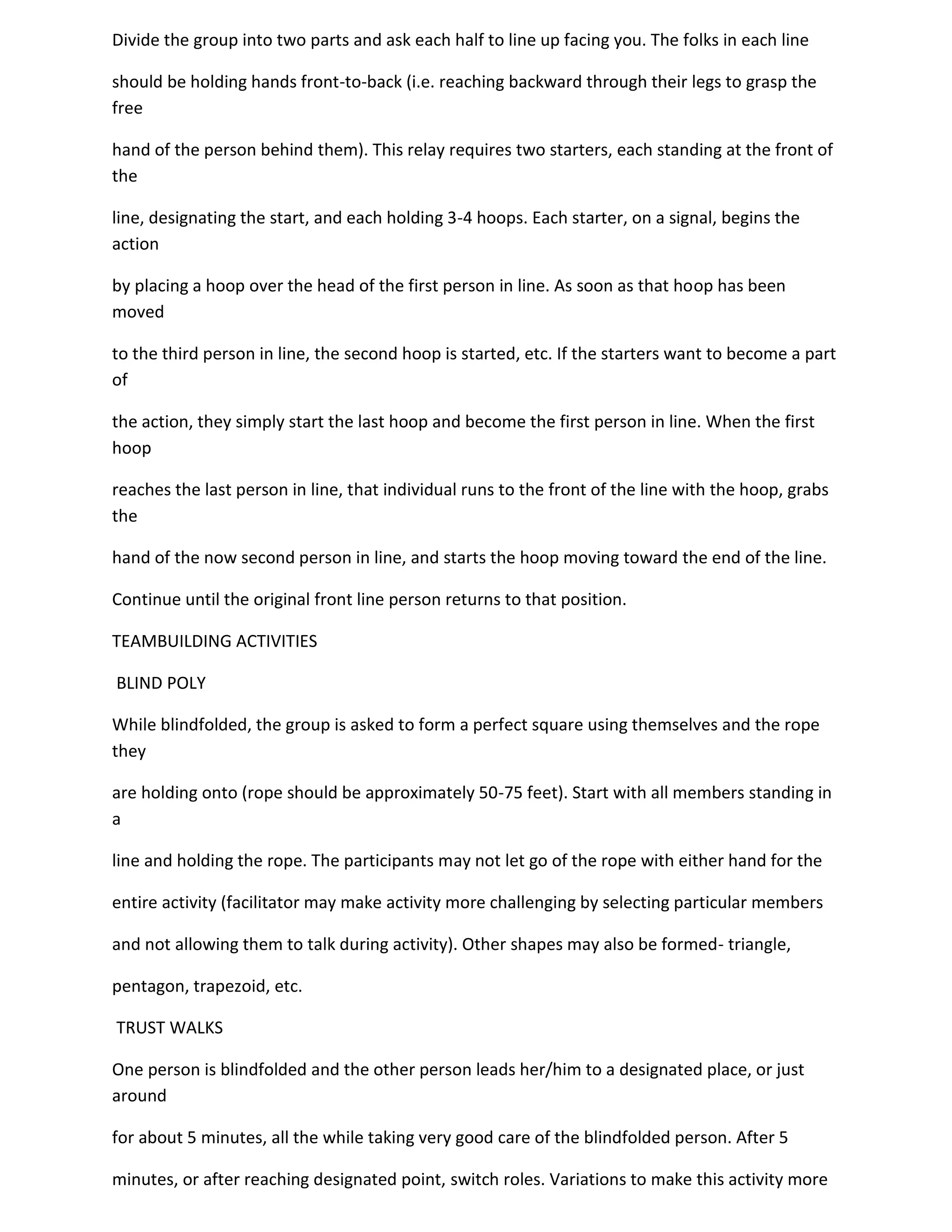 Divide the group into two parts and ask each half to line up facing you. The folks in each line

should be holding hands front-to-back (i.e. reaching backward through their legs to grasp the
free

hand of the person behind them). This relay requires two starters, each standing at the front of
the

line, designating the start, and each holding 3-4 hoops. Each starter, on a signal, begins the
action

by placing a hoop over the head of the first person in line. As soon as that hoop has been
moved

to the third person in line, the second hoop is started, etc. If the starters want to become a part
of

the action, they simply start the last hoop and become the first person in line. When the first
hoop

reaches the last person in line, that individual runs to the front of the line with the hoop, grabs
the

hand of the now second person in line, and starts the hoop moving toward the end of the line.

Continue until the original front line person returns to that position.

TEAMBUILDING ACTIVITIES

BLIND POLY

While blindfolded, the group is asked to form a perfect square using themselves and the rope
they

are holding onto (rope should be approximately 50-75 feet). Start with all members standing in
a

line and holding the rope. The participants may not let go of the rope with either hand for the

entire activity (facilitator may make activity more challenging by selecting particular members

and not allowing them to talk during activity). Other shapes may also be formed- triangle,

pentagon, trapezoid, etc.

TRUST WALKS

One person is blindfolded and the other person leads her/him to a designated place, or just
around

for about 5 minutes, all the while taking very good care of the blindfolded person. After 5

minutes, or after reaching designated point, switch roles. Variations to make this activity more
 