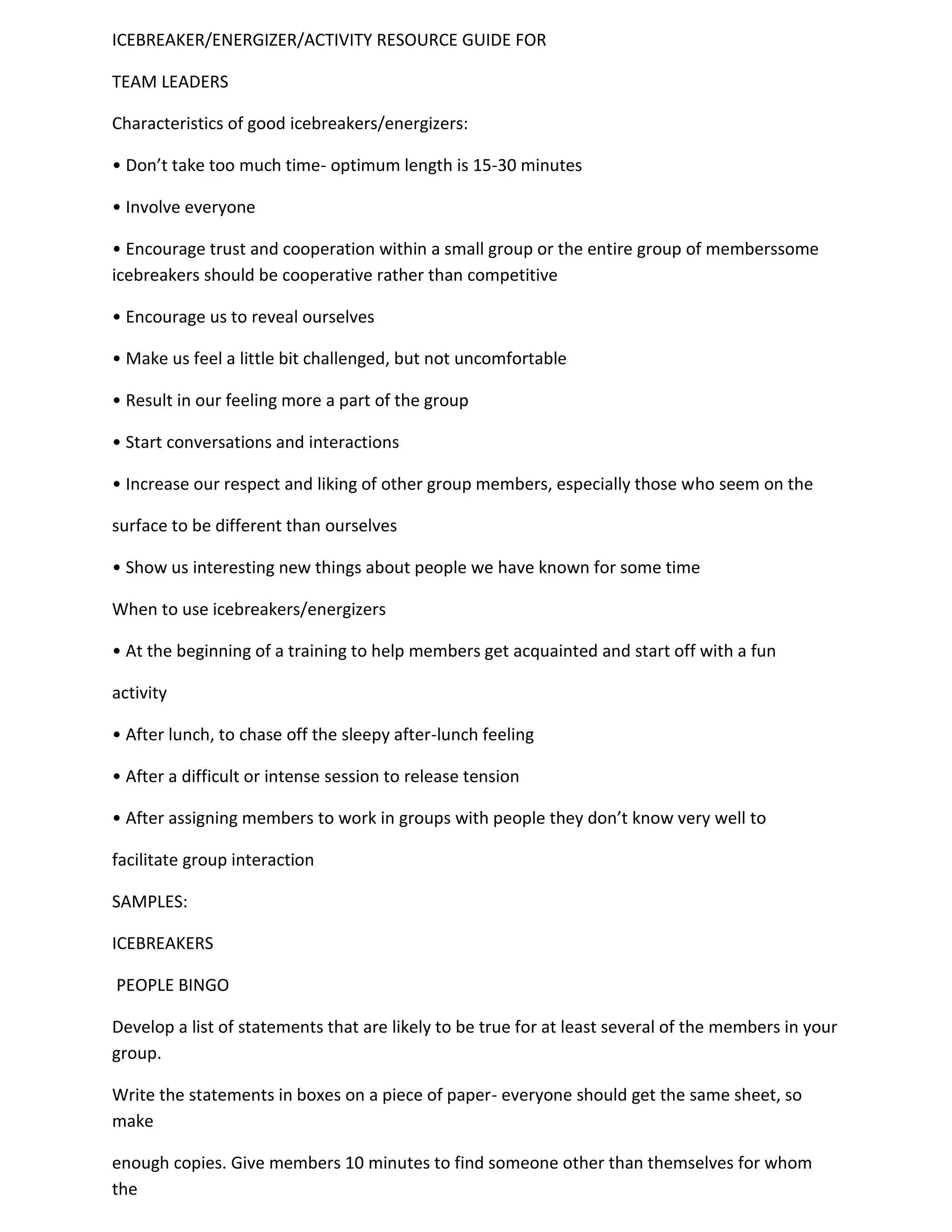 ICEBREAKER/ENERGIZER/ACTIVITY RESOURCE GUIDE FOR

TEAM LEADERS

Characteristics of good icebreakers/energizers:

• Don’t take too much time- optimum length is 15-30 minutes

• Involve everyone

• Encourage trust and cooperation within a small group or the entire group of memberssome
icebreakers should be cooperative rather than competitive

• Encourage us to reveal ourselves

• Make us feel a little bit challenged, but not uncomfortable

• Result in our feeling more a part of the group

• Start conversations and interactions

• Increase our respect and liking of other group members, especially those who seem on the

surface to be different than ourselves

• Show us interesting new things about people we have known for some time

When to use icebreakers/energizers

• At the beginning of a training to help members get acquainted and start off with a fun

activity

• After lunch, to chase off the sleepy after-lunch feeling

• After a difficult or intense session to release tension

• After assigning members to work in groups with people they don’t know very well to

facilitate group interaction

SAMPLES:

ICEBREAKERS

PEOPLE BINGO

Develop a list of statements that are likely to be true for at least several of the members in your
group.

Write the statements in boxes on a piece of paper- everyone should get the same sheet, so
make

enough copies. Give members 10 minutes to find someone other than themselves for whom
the
 