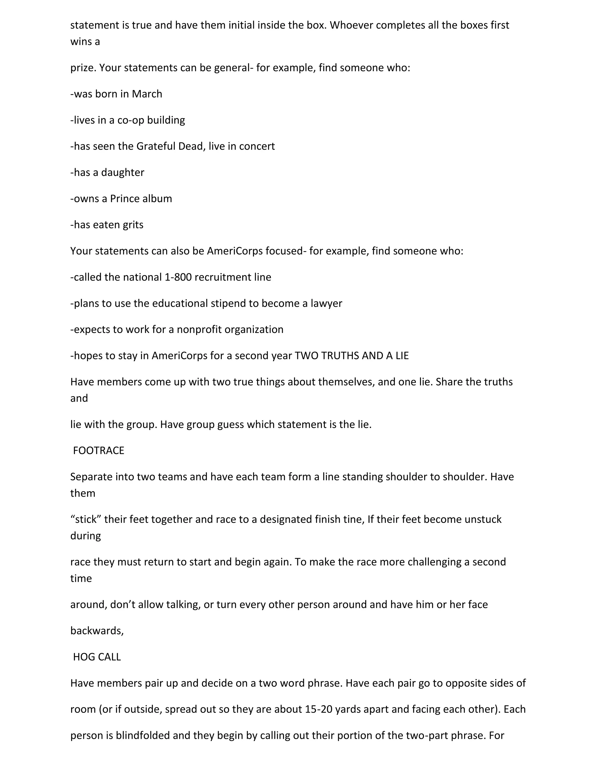 statement is true and have them initial inside the box. Whoever completes all the boxes first
wins a

prize. Your statements can be general- for example, find someone who:

-was born in March

-lives in a co-op building

-has seen the Grateful Dead, live in concert

-has a daughter

-owns a Prince album

-has eaten grits

Your statements can also be AmeriCorps focused- for example, find someone who:

-called the national 1-800 recruitment line

-plans to use the educational stipend to become a lawyer

-expects to work for a nonprofit organization

-hopes to stay in AmeriCorps for a second year TWO TRUTHS AND A LIE

Have members come up with two true things about themselves, and one lie. Share the truths
and

lie with the group. Have group guess which statement is the lie.

FOOTRACE

Separate into two teams and have each team form a line standing shoulder to shoulder. Have
them

“stick” their feet together and race to a designated finish tine, If their feet become unstuck
during

race they must return to start and begin again. To make the race more challenging a second
time

around, don’t allow talking, or turn every other person around and have him or her face

backwards,

HOG CALL

Have members pair up and decide on a two word phrase. Have each pair go to opposite sides of

room (or if outside, spread out so they are about 15-20 yards apart and facing each other). Each

person is blindfolded and they begin by calling out their portion of the two-part phrase. For
 