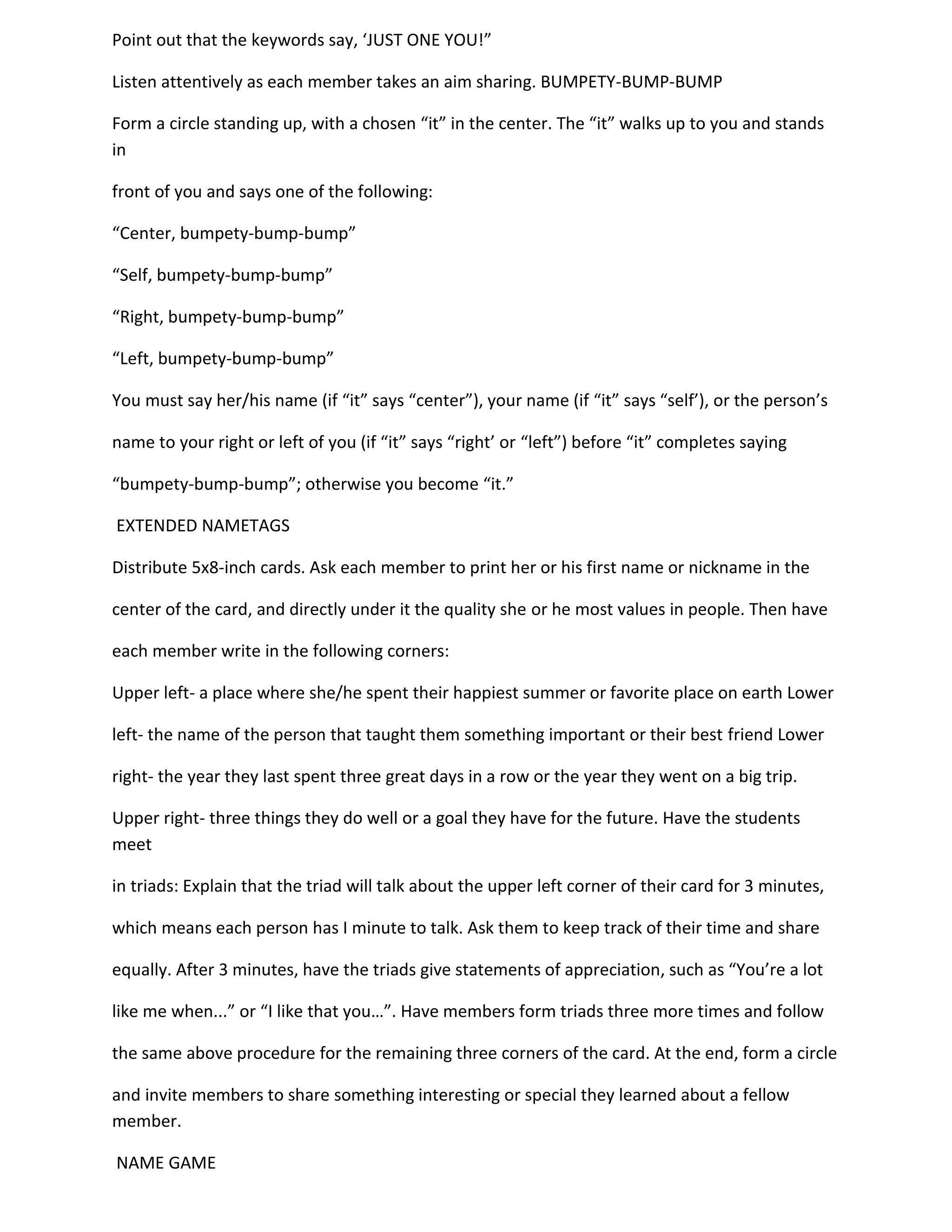 Point out that the keywords say, ‘JUST ONE YOU!”

Listen attentively as each member takes an aim sharing. BUMPETY-BUMP-BUMP

Form a circle standing up, with a chosen “it” in the center. The “it” walks up to you and stands
in

front of you and says one of the following:

“Center, bumpety-bump-bump”

“Self, bumpety-bump-bump”

“Right, bumpety-bump-bump”

“Left, bumpety-bump-bump”

You must say her/his name (if “it” says “center”), your name (if “it” says “self’), or the person’s

name to your right or left of you (if “it” says “right’ or “left”) before “it” completes saying

“bumpety-bump-bump”; otherwise you become “it.”

EXTENDED NAMETAGS

Distribute 5x8-inch cards. Ask each member to print her or his first name or nickname in the

center of the card, and directly under it the quality she or he most values in people. Then have

each member write in the following corners:

Upper left- a place where she/he spent their happiest summer or favorite place on earth Lower

left- the name of the person that taught them something important or their best friend Lower

right- the year they last spent three great days in a row or the year they went on a big trip.

Upper right- three things they do well or a goal they have for the future. Have the students
meet

in triads: Explain that the triad will talk about the upper left corner of their card for 3 minutes,

which means each person has I minute to talk. Ask them to keep track of their time and share

equally. After 3 minutes, have the triads give statements of appreciation, such as “You’re a lot

like me when...” or “I like that you…”. Have members form triads three more times and follow

the same above procedure for the remaining three corners of the card. At the end, form a circle

and invite members to share something interesting or special they learned about a fellow
member.

NAME GAME
 