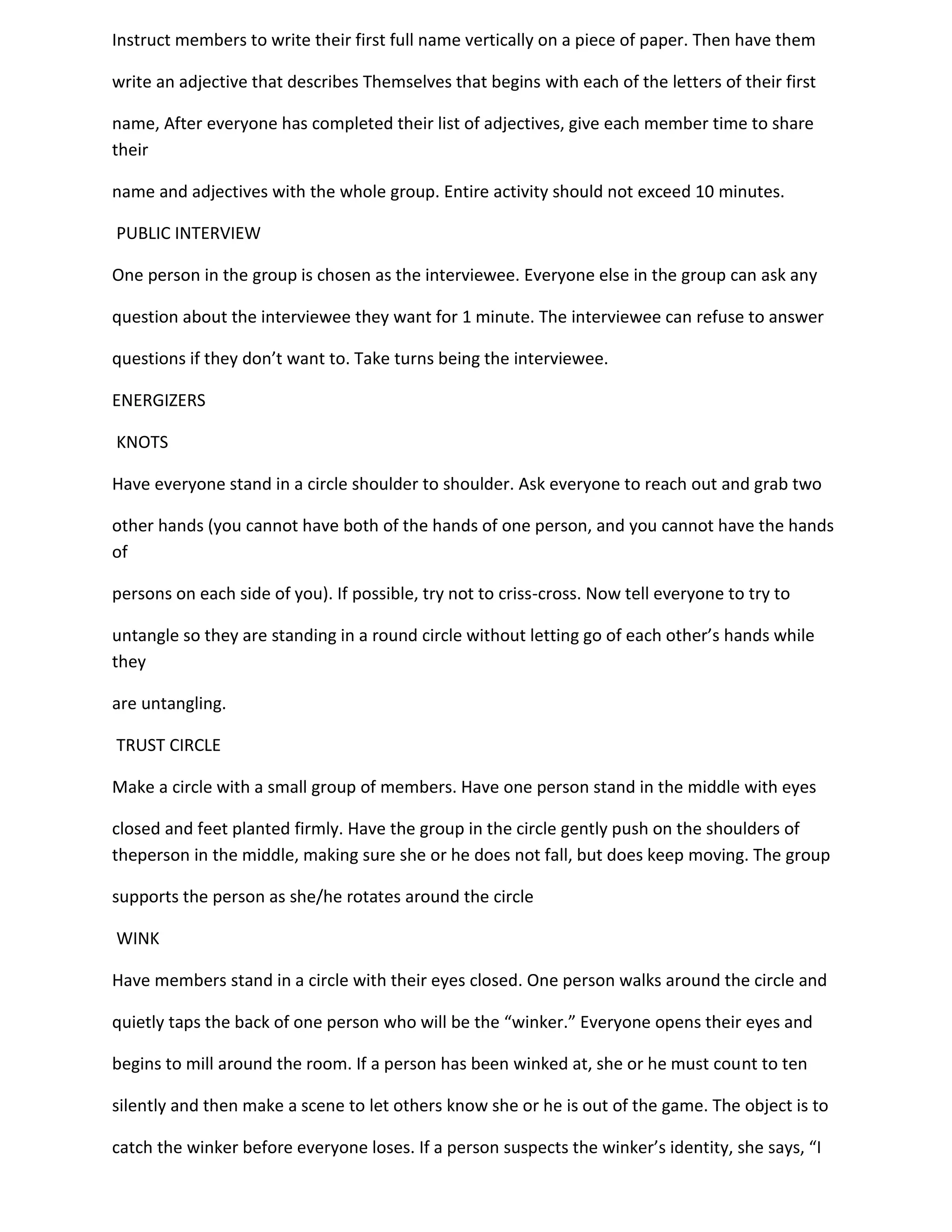 Instruct members to write their first full name vertically on a piece of paper. Then have them

write an adjective that describes Themselves that begins with each of the letters of their first

name, After everyone has completed their list of adjectives, give each member time to share
their

name and adjectives with the whole group. Entire activity should not exceed 10 minutes.

PUBLIC INTERVIEW

One person in the group is chosen as the interviewee. Everyone else in the group can ask any

question about the interviewee they want for 1 minute. The interviewee can refuse to answer

questions if they don’t want to. Take turns being the interviewee.

ENERGIZERS

KNOTS

Have everyone stand in a circle shoulder to shoulder. Ask everyone to reach out and grab two

other hands (you cannot have both of the hands of one person, and you cannot have the hands
of

persons on each side of you). If possible, try not to criss-cross. Now tell everyone to try to

untangle so they are standing in a round circle without letting go of each other’s hands while
they

are untangling.

TRUST CIRCLE

Make a circle with a small group of members. Have one person stand in the middle with eyes

closed and feet planted firmly. Have the group in the circle gently push on the shoulders of
theperson in the middle, making sure she or he does not fall, but does keep moving. The group

supports the person as she/he rotates around the circle

WINK

Have members stand in a circle with their eyes closed. One person walks around the circle and

quietly taps the back of one person who will be the “winker.” Everyone opens their eyes and

begins to mill around the room. If a person has been winked at, she or he must count to ten

silently and then make a scene to let others know she or he is out of the game. The object is to

catch the winker before everyone loses. If a person suspects the winker’s identity, she says, “I
 