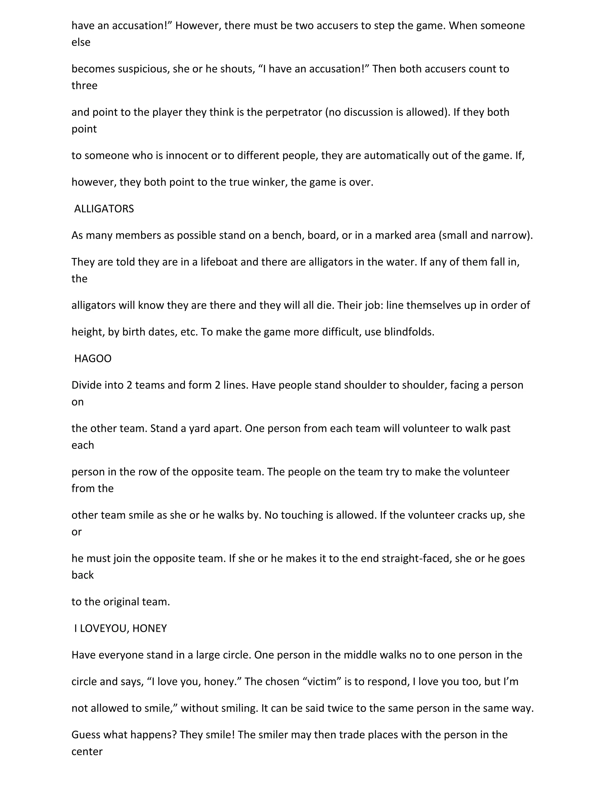 have an accusation!” However, there must be two accusers to step the game. When someone
else

becomes suspicious, she or he shouts, “I have an accusation!” Then both accusers count to
three

and point to the player they think is the perpetrator (no discussion is allowed). If they both
point

to someone who is innocent or to different people, they are automatically out of the game. If,

however, they both point to the true winker, the game is over.

ALLIGATORS

As many members as possible stand on a bench, board, or in a marked area (small and narrow).

They are told they are in a lifeboat and there are alligators in the water. If any of them fall in,
the

alligators will know they are there and they will all die. Their job: line themselves up in order of

height, by birth dates, etc. To make the game more difficult, use blindfolds.

HAGOO

Divide into 2 teams and form 2 lines. Have people stand shoulder to shoulder, facing a person
on

the other team. Stand a yard apart. One person from each team will volunteer to walk past
each

person in the row of the opposite team. The people on the team try to make the volunteer
from the

other team smile as she or he walks by. No touching is allowed. If the volunteer cracks up, she
or

he must join the opposite team. If she or he makes it to the end straight-faced, she or he goes
back

to the original team.

I LOVEYOU, HONEY

Have everyone stand in a large circle. One person in the middle walks no to one person in the

circle and says, “I love you, honey.” The chosen “victim” is to respond, I love you too, but I’m

not allowed to smile,” without smiling. It can be said twice to the same person in the same way.

Guess what happens? They smile! The smiler may then trade places with the person in the
center
 