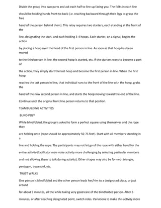 Divide the group into two parts and ask each half to line up facing you. The folks in each line

should be holding hands front-to-back (i.e. reaching backward through their legs to grasp the
free

hand of the person behind them). This relay requires two starters, each standing at the front of
the

line, designating the start, and each holding 3-4 hoops. Each starter, on a signal, begins the
action

by placing a hoop over the head of the first person in line. As soon as that hoop has been
moved

to the third person in line, the second hoop is started, etc. If the starters want to become a part
of

the action, they simply start the last hoop and become the first person in line. When the first
hoop

reaches the last person in line, that individual runs to the front of the line with the hoop, grabs
the

hand of the now second person in line, and starts the hoop moving toward the end of the line.

Continue until the original front line person returns to that position.

TEAMBUILDING ACTIVITIES

BLIND POLY

While blindfolded, the group is asked to form a perfect square using themselves and the rope
they

are holding onto (rope should be approximately 50-75 feet). Start with all members standing in
a

line and holding the rope. The participants may not let go of the rope with either hand for the

entire activity (facilitator may make activity more challenging by selecting particular members

and not allowing them to talk during activity). Other shapes may also be formed- triangle,

pentagon, trapezoid, etc.

TRUST WALKS

One person is blindfolded and the other person leads her/him to a designated place, or just
around

for about 5 minutes, all the while taking very good care of the blindfolded person. After 5

minutes, or after reaching designated point, switch roles. Variations to make this activity more
 