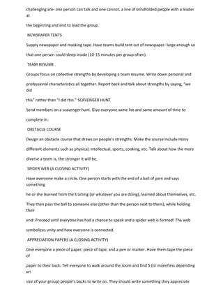 challenging are- one person can talk and one cannot, a line of blindfolded people with a leader
at

the beginning and end to lead the group.

NEWSPAPER TENTS

Supply newspaper and masking tape. Have teams build tent cut of newspaper- large enough so

that one person could sleep inside (10-15 minutes per group often).

TEAM RESUME

Groups focus on collective strengths by developing a team resume. Write down personal and

professional characteristics all together. Report back and talk about strengths by saying, “we
did

this” rather than “I did this.” SCAVENGER HUNT

Send members on a scavenger hunt. Give everyone same list and same amount of time to

complete in.

OBSTACLE COURSE

Design an obstacle course that draws on people’s strengths. Make the course include many

different elements such as physical, intellectual, sports, cooking, etc. Talk about how the more

diverse a team is, the stronger it will be,

SPIDER WEB (A CLOSING ACTIVITY)

Have everyone make a circle. One person starts with the end of a ball of yarn and says
something

he or she learned from the training (or whatever you are doing), learned about themselves, etc.

They then pass the ball to someone else (other than the person next to them), while holding
their

end: Proceed until everyone has had a chance to speak and a spider web is formed! The web

symbolizes unity and how everyone is connected.

APPRECIATION PAPERS (A CLOSING ACTIVITY)

Give everyone a piece of paper, piece of tape, and a pen or marker. Have them tape the piece
of

paper to their back. Tell everyone to walk around the room and find 5 (or more/less depending
on

size of your group) people’s backs to write on. They should write something they appreciate
 