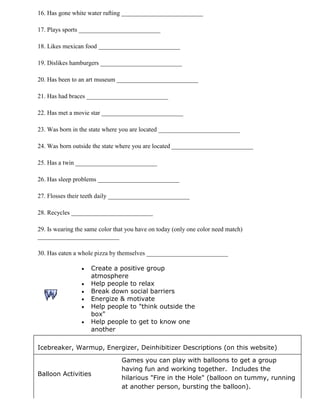 16. Has gone white water rafting __________________________

17. Plays sports __________________________

18. Likes mexican food __________________________

19. Dislikes hamburgers __________________________

20. Has been to an art museum __________________________

21. Has had braces __________________________

22. Has met a movie star __________________________

23. Was born in the state where you are located __________________________

24. Was born outside the state where you are located __________________________

25. Has a twin __________________________

26. Has sleep problems __________________________

27. Flosses their teeth daily __________________________

28. Recycles __________________________

29. Is wearing the same color that you have on today (only one color need match)
__________________________

30. Has eaten a whole pizza by themselves __________________________

                    Create a positive group
                    atmosphere
                    Help people to relax
                    Break down social barriers
                    Energize & motivate
                    Help people to "think outside the
                    box"
                    Help people to get to know one
                    another

Icebreaker, Warmup, Energizer, Deinhibitizer Descriptions (on this website)

                                Games you can play with balloons to get a group
                                having fun and working together. Includes the
Balloon Activities
                                hilarious "Fire in the Hole" (balloon on tummy, running
                                at another person, bursting the balloon).
 