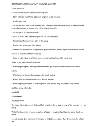 ICEBREAKER/ENERGIZER/ACTIVITY RESOURCE GUIDE FOR

TEAM LEADERS

Characteristics of good icebreakers/energizers:

• Don’t take too much time- optimum length is 15-30 minutes

• Involve everyone

• Encourage trust and cooperation within a small group or the entire group of memberssome
icebreakers should be cooperative rather than competitive

• Encourage us to reveal ourselves

• Make us feel a little bit challenged, but not uncomfortable

• Result in our feeling more a part of the group

• Start conversations and interactions

• Increase our respect and liking of other group members, especially those who seem on the

surface to be different than ourselves

• Show us interesting new things about people we have known for some time

When to use icebreakers/energizers

• At the beginning of a training to help members get acquainted and start off with a fun

activity

• After lunch, to chase off the sleepy after-lunch feeling

• After a difficult or intense session to release tension

• After assigning members to work in groups with people they don’t know very well to

facilitate group interaction

SAMPLES:

ICEBREAKERS

PEOPLE BINGO

Develop a list of statements that are likely to be true for at least several of the members in your
group.

Write the statements in boxes on a piece of paper- everyone should get the same sheet, so
make

enough copies. Give members 10 minutes to find someone other than themselves for whom
the
 