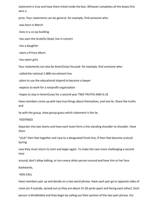 statement is true and have them initial inside the box. Whoever completes all the boxes first
wins a

prize. Your statements can be general- for example, find someone who:

-was born in March

-lives in a co-op building

-has seen the Grateful Dead, live in concert

-has a daughter

-owns a Prince album

-has eaten grits

Your statements can also be AmeriCorps focused- for example, find someone who:

-called the national 1-800 recruitment line

-plans to use the educational stipend to become a lawyer

-expects to work for a nonprofit organization

-hopes to stay in AmeriCorps for a second year TWO TRUTHS AND A LIE

Have members come up with two true things about themselves, and one lie. Share the truths
and

lie with the group. Have group guess which statement is the lie.

FOOTRACE

Separate into two teams and have each team form a line standing shoulder to shoulder. Have
them

“stick” their feet together and race to a designated finish tine, If their feet become unstuck
during

race they must return to start and begin again. To make the race more challenging a second
time

around, don’t allow talking, or turn every other person around and have him or her face

backwards,

HOG CALL

Have members pair up and decide on a two word phrase. Have each pair go to opposite sides of

room (or if outside, spread out so they are about 15-20 yards apart and facing each other). Each

person is blindfolded and they begin by calling out their portion of the two-part phrase. For
 