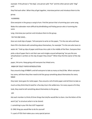 example- if the phrase is “hot dog”, one person yells “hot” and the other person yells “dog”
until

they find each other. When they all get together, interview partner and introduce them to the

group.

HUMMING

Give everyone in the group a song to hum. Find the person that is humming your same song.

Make this icebreaker more difficult by blindfolding and finding person who is humming the
same

song. Interview your partner and introduce them to the group.

I’M THE ONE WHO...

Give out small slips of paper. Tell everyone to write on the paper, “I’m the one who and have

them fill in the blank with something about themselves, For example “I’m the one who loves to

water ski.” Fold up slips of paper and throw into a pile in the middle of the floor. Everyone then

picks a slip of paper that is not their own and mingles around whispering “are you the one
whowhatever is written on the slip of paper they chose?” When they find the owner of the slip
of

paper, link arms. Keep going until everyone has linked arms.

M&M OR TOILET PAPER INTRODUCTION

Pass around a bag of M&M’s and tell everyone to take as many as they’d like. When everyone

has some, tell them they then need to tell the group something about themselves for every
M&M

they took. Same goes for toilet paper. Pass around a roll of toilet paper and tell them to take as

much as they think they’d need for a five day trip in the wilderness. For every square of it they

took, they need to tell something about themselves to the group.

JOY

Ask each member to think of three things that she/he would like to share. Use the letters of the

word ‘joy” to structure what is to be shared:

J: something in your life that JUST happened

O: ONE thing you would like to do for yourself

Y: a part of YOU that makes you a very special person
 