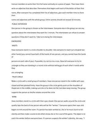 Instruct members to write their first full name vertically on a piece of paper. Then have them

write an adjective that describes Themselves that begins with each of the letters of their first

name, After everyone has completed their list of adjectives, give each member time to share
their

name and adjectives with the whole group. Entire activity should not exceed 10 minutes.

PUBLIC INTERVIEW

One person in the group is chosen as the interviewee. Everyone else in the group can ask any

question about the interviewee they want for 1 minute. The interviewee can refuse to answer

questions if they don’t want to. Take turns being the interviewee.

ENERGIZERS

KNOTS

Have everyone stand in a circle shoulder to shoulder. Ask everyone to reach out and grab two

other hands (you cannot have both of the hands of one person, and you cannot have the hands
of

persons on each side of you). If possible, try not to criss-cross. Now tell everyone to try to

untangle so they are standing in a round circle without letting go of each other’s hands while
they

are untangling.

TRUST CIRCLE

Make a circle with a small group of members. Have one person stand in the middle with eyes

closed and feet planted firmly. Have the group in the circle gently push on the shoulders of
theperson in the middle, making sure she or he does not fall, but does keep moving. The group

supports the person as she/he rotates around the circle

WINK

Have members stand in a circle with their eyes closed. One person walks around the circle and

quietly taps the back of one person who will be the “winker.” Everyone opens their eyes and

begins to mill around the room. If a person has been winked at, she or he must count to ten

silently and then make a scene to let others know she or he is out of the game. The object is to

catch the winker before everyone loses. If a person suspects the winker’s identity, she says, “I
 