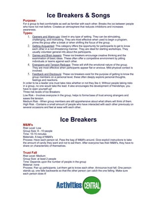 Ice Breakers & Songs
Purpose:
For a group to feel comfortable as well as familiar with each other. Breaks the ice between people
who have not met before. Creates an atmosphere that reduces inhibitions and increases
awareness.
Types:
1. Openers and Warm-ups: Used in any type of setting. They can be stimulating,
challenging, and motivating. They are most effective when used to begin a program,
prime the group after a break or when shifting the focus of the group.
2. Getting Acquainted: This category offers the opportunity for participants to get to know
each other in a non-threatening manner. They are ideal for starting workshops. They
usually volunteer general info about the participants.
3. Games and Brain teasers: These ice breakers encourage creative thinking and the
examination of basic ideas. These often offer a competitive environment by pitting
individuals or teams against each other.
4. Energizers and Tension Redcaps: These will shift the emotional nature of the group.
They are most effective when participants appear flat or anxious. Mild physical contact is
involved.
5. Feedback and Disclosure: These ice breakers exist for the purpose of getting to know the
group members on a personal level, these often deeply explore personal thoughts,
feelings and reactions.
In order to be a leader one must take risks whether or not they like it. Without people taking risks
in a group, no one would take the lead. It also encourages the development of friendships; you
have to open yourself up!
Three risk levels of Ice Breakers:
Low Risk - Involves everyone in the group, helps to forma base of trust among strangers and
eases the tension.
Medium Risk - When group members are still apprehensive about what others will think of them.
High Risk - Contains a small amount of people who have interacted with each other previously on
several occasions and feel at ease with each other.
Ice Breakers
M&M's
Risk Level: Low
Group Size: 8 - 10 people
Time: 10-15 minutes
Materials: A bag of M&M's
Process: Have each person sit. Pass the bag of M&M's around. Give explicit instructions to take
the amount of candy they want and not to eat them. After everyone has their M&M's, they have to
share on characteristic of themselves.
Trust Fall
Risk Level: Medium
Group Size: at least 2 people
Time: Depends upon the number of people in the group
Material: none
Process: Pair up participants. Let them get to know each other. Announce trust fall. One person
stands up, one falls backwards so that the other person can catch the one falling. Make sure
each person does it!
 