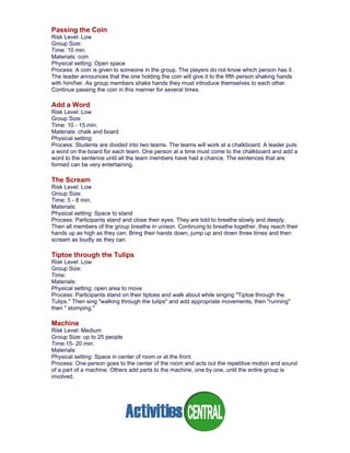 Passing the Coin
Risk Level: Low
Group Size:
Time: 10 min.
Materials: coin
Physical setting: Open space
Process: A coin is given to someone in the group. The players do not know which person has it.
The leader announces that the one holding the coin will give it to the fifth person shaking hands
with him/her. As group members shake hands they must introduce themselves to each other.
Continue passing the coin in this manner for several times.
Add a Word
Risk Level: Low
Group Size:
Time: 10 - 15 min.
Materials: chalk and board
Physical setting:
Process: Students are divided into two teams. The teams will work at a chalkboard. A leader puts
a word on the board for each team. One person at a time must come to the chalkboard and add a
word to the sentence until all the team members have had a chance. The sentences that are
formed can be very entertaining.
The Scream
Risk Level: Low
Group Size:
Time: 5 - 8 min.
Materials:
Physical setting: Space to stand
Process: Participants stand and close their eyes. They are told to breathe slowly and deeply.
Then all members of the group breathe in unison. Continuing to breathe together, they reach their
hands up as high as they can. Bring their hands down, jump up and down three times and then
scream as loudly as they can.
Tiptoe through the Tulips
Risk Level: Low
Group Size:
Time:
Materials:
Physical setting: open area to move
Process: Participants stand on their tiptoes and walk about while singing "Tiptoe through the
Tulips." Then sing "walking through the tulips" and add appropriate movements, then "running"
then " stomping."
Machine
Risk Level: Medium
Group Size: up to 25 people
Time:15- 20 min.
Materials:
Physical setting: Space in center of room or at the front.
Process: One person goes to the center of the room and acts out the repetitive motion and sound
of a part of a machine. Others add parts to the machine, one by one, until the entire group is
involved.
 