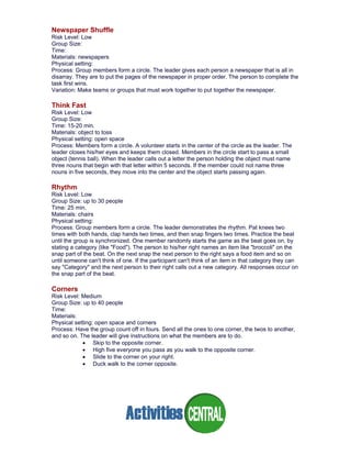 Newspaper Shuffle
Risk Level: Low
Group Size:
Time:
Materials: newspapers
Physical setting:
Process: Group members form a circle. The leader gives each person a newspaper that is all in
disarray. They are to put the pages of the newspaper in proper order. The person to complete the
task first wins.
Variation: Make teams or groups that must work together to put together the newspaper.
Think Fast
Risk Level: Low
Group Size:
Time: 15-20 min.
Materials: object to toss
Physical setting: open space
Process: Members form a circle. A volunteer starts in the center of the circle as the leader. The
leader closes his/her eyes and keeps them closed. Members in the circle start to pass a small
object (tennis ball). When the leader calls out a letter the person holding the object must name
three nouns that begin with that letter within 5 seconds. If the member could not name three
nouns in five seconds, they move into the center and the object starts passing again.
Rhythm
Risk Level: Low
Group Size: up to 30 people
Time: 25 min.
Materials: chairs
Physical setting:
Process: Group members form a circle. The leader demonstrates the rhythm. Pat knees two
times with both hands, clap hands two times, and then snap fingers two times. Practice the beat
until the group is synchronized. One member randomly starts the game as the beat goes on, by
stating a category (like "Food"). The person to his/her right names an item like "broccoli" on the
snap part of the beat. On the next snap the next person to the right says a food item and so on
until someone can't think of one. If the participant can't think of an item in that category they can
say "Category" and the next person to their right calls out a new category. All responses occur on
the snap part of the beat.
Corners
Risk Level: Medium
Group Size: up to 40 people
Time:
Materials:
Physical setting: open space and corners
Process: Have the group count off in fours. Send all the ones to one corner, the twos to another,
and so on. The leader will give instructions on what the members are to do.
• Skip to the opposite corner.
• High five everyone you pass as you walk to the opposite corner.
• Slide to the corner on your right.
• Duck walk to the corner opposite.
 
