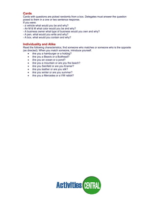 Cards
Cards with questions are picked randomly from a box. Delegates must answer the question
posed to them in a one or two sentence response.
If you were:
- a vehicle what would you be and why?
- An M & M what color would you be and why?
- A business owner what type of business would you own and why?
- A pen, what would you write and why?
- A box, what would you contain and why?
Individuality and Alike
Read the following characteristics; find someone who matches or someone who is the opposite
(as directed): When you match someone, introduce yourself.
• Are you a hamburger or a hotdog?
• Are you a Beavis or a Butthead?
• Are you an ocean or a pond?
• Are you a mountain or are you the beach?
• Are you Seinfeld or are you Kramer?
• Are you leather or are you silk?
• Are you winter or are you summer?
• Are you a Mercedes or a VW rabbit?
 
