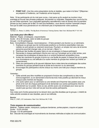 PDD 263.FR
 POINT CLÉ : Une fois votre présentation écrite et répétée, que reste-t-il à faire ? [Réponse :
se préparer à l’inattendu, car l’inattendu arrive toujours].
Note : Si les participants ont du mal avec ce jeu, c’est parce qu’ils veulent se montrer à leur
avantage et trouver des phrases poétiques, amusantes ou originales. Rappelez-leur que le but du
jeu est d’être spontané. Leur originalité apparaîtra naturellement mais ils doivent dire la première
phrase qui leur passe par la tête. En tant que facilitateur, vous devrez montrer l’exemple chaque
fois que la balle vous parviendra en ne cherchant pas à impressionner votre audience.
Source:
Tamblyn, D., Weiss, S. (2000). The Big Book of Humorous Training Games. New York. McGraw-Hill. P 141-143
Les mots pour dire Merci
Matériel : Papier, enveloppes, crayons/stylos
Durée : 20 à 30 minutes, selon la taille du groupe
Groupe : 2 à 40 participants
Buts : Consolidation d’équipe, reconnaissance – À faire pendant une réunion ou un séminaire.
1. Expliquez au groupe que de nombreuses positions ou fonctions essentielles mais peu
visibles ne sont jamais ou rarement reconnues. Pourtant, un simple mot venu de la bonne
personne pourrrait changer cela, et ce mot est « Merci ! ».
2. Distribuez des feuilles de papier blanc et une enveloppe à chaque participant.
3. Demandez à chaque participant d’écrire son nom sur l’envelope qui lui a été remise, puis
ramassez les enveloppes et placez-les à un endroit facilement accessible à tous.
4. Invitez les membres du groupe à écrire sur une feuille de papier à chaque fois qu’un geste,
une circonstance ou une attitude d’un autre membre du groupe leur revient qui mérite un
remerciement.
5. Dites aux participants qu’ils peuvent déposer leurs notes dans les enveloppes des autres
membres du groupe pendant toute la durée de la réunion ou du séminaire.
6. Encouragez les participants à écrire chacun au moins une note pour chaque membre du
groupe.
Variantes :
 Cette activité peut être modifiée en proposant d’inclure des compliments ou des mots
d’encouragement, ou en demandant d’écrire les trois mots positifs qui décrivent le mieux
chaque autre membre de l’équipe.
 Une autre option pour un séminaire ou une retraite est d’imprimer des posters avec une
photo et le nom de chaque participant et de demander aux autres participants d’écrire
directement sur ce poster. Dans ce cas, joindre aussi une enveloppe pour ceux qui ne
veulent pas que leur note soit lue par tous les autres participants.
Note :
Ces notes sont d’ordre personnel et ne doivent donc pas être étudiées par le groupe. L’intérêt de
cette activité consiste en ses résultats, pas en sa méthode.
Source:
West, E. (1997). 201 Icebreakers. New York: McGraw Hill. P 409.
Trois moyens de communication
Matériel : Tableau papier, marqueurs, quelques bandanas, portes-papiers, crayons et papier
Durée : 15-20 minutes
Groupe : 6 à 40 participants
But : Discuter les avantages et inconvénients de diverses méthodes et styles de communication.
 